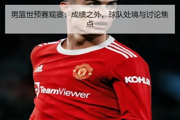 男篮世预赛观察：成绩之外，球队处境与讨论焦点