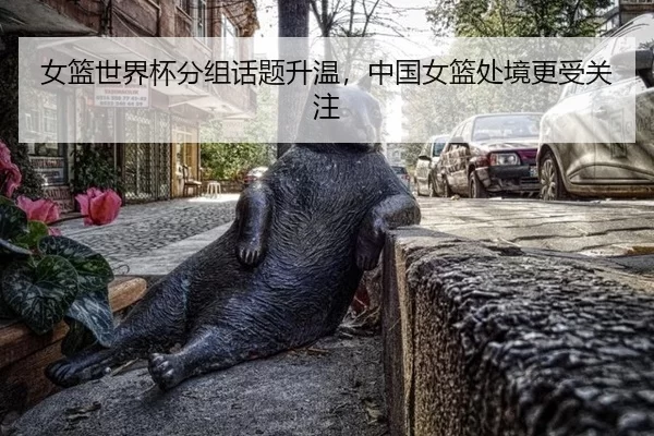 女篮世界杯分组话题升温，中国女篮处境更受关注